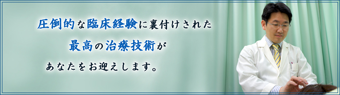 圧倒的な臨床経験に裏づけされた、最高の治療技術があなたをお迎えします